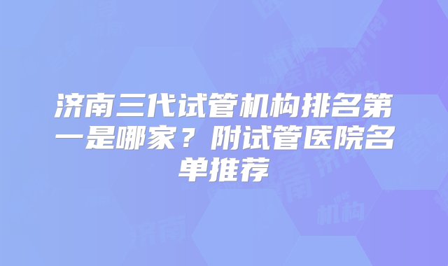 济南三代试管机构排名第一是哪家？附试管医院名单推荐