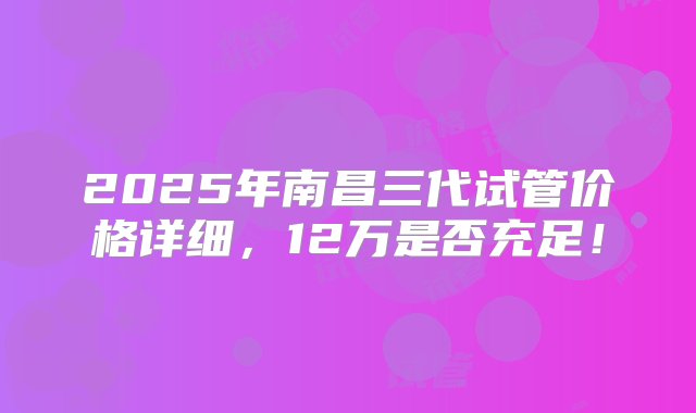 2025年南昌三代试管价格详细，12万是否充足！