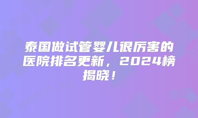 泰国做试管婴儿很厉害的医院排名更新，2024榜揭晓！