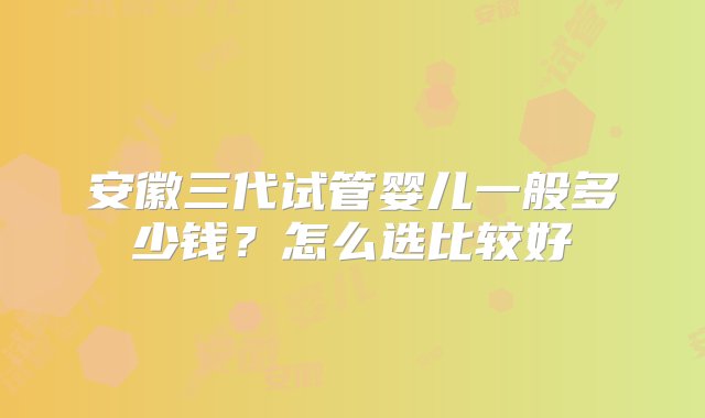 安徽三代试管婴儿一般多少钱？怎么选比较好