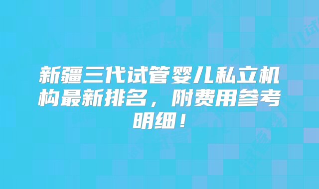 新疆三代试管婴儿私立机构最新排名，附费用参考明细！