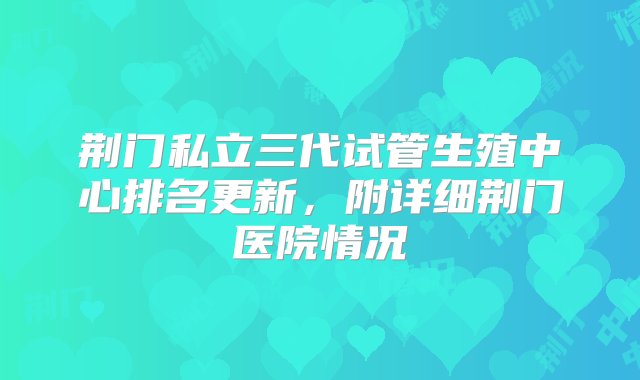 荆门私立三代试管生殖中心排名更新，附详细荆门医院情况