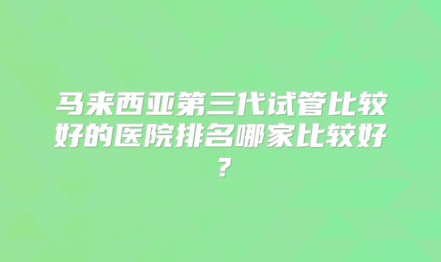 马来西亚第三代试管比较好的医院排名哪家比较好？