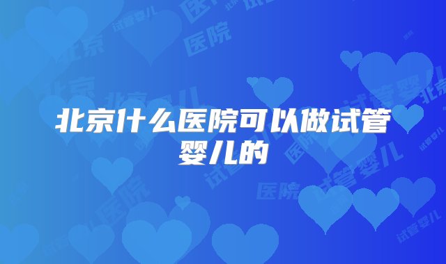 北京什么医院可以做试管婴儿的