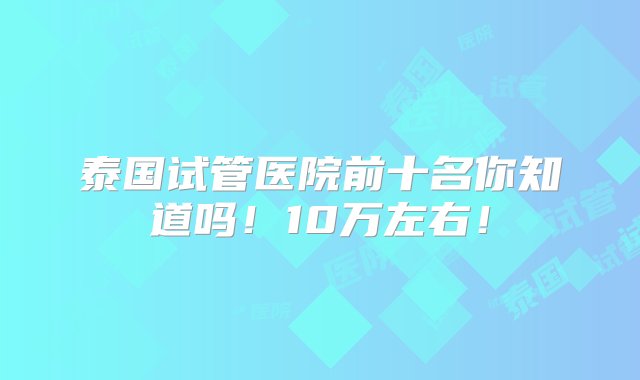 泰国试管医院前十名你知道吗！10万左右！