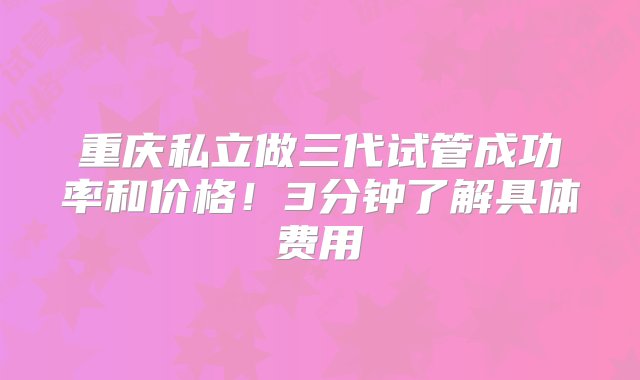 重庆私立做三代试管成功率和价格！3分钟了解具体费用