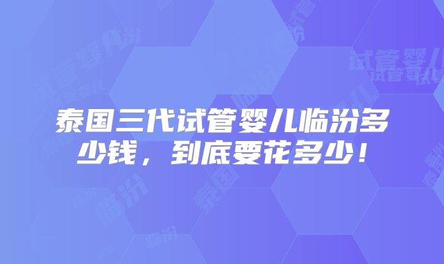 泰国三代试管婴儿临汾多少钱，到底要花多少！