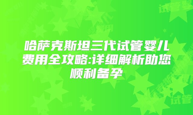 哈萨克斯坦三代试管婴儿费用全攻略:详细解析助您顺利备孕