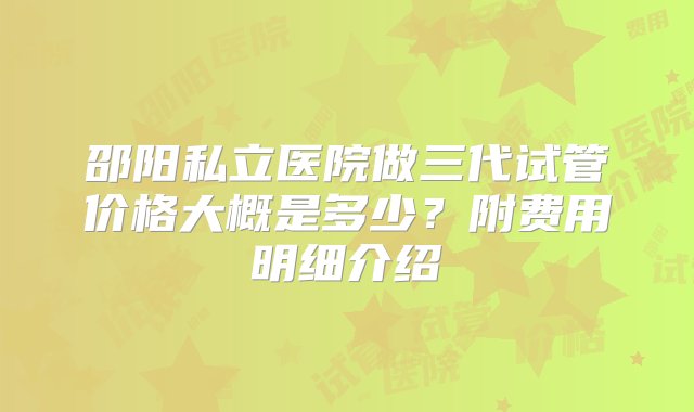 邵阳私立医院做三代试管价格大概是多少？附费用明细介绍