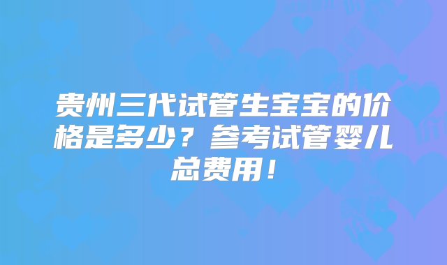 贵州三代试管生宝宝的价格是多少？参考试管婴儿总费用！