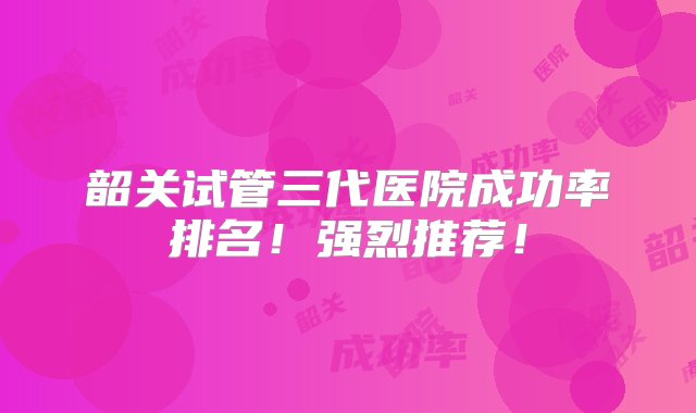 韶关试管三代医院成功率排名！强烈推荐！