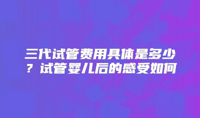 三代试管费用具体是多少？试管婴儿后的感受如何