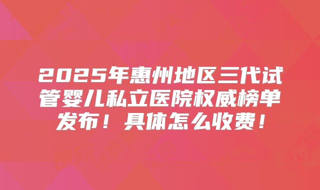 2025年惠州地区三代试管婴儿私立医院权威榜单发布！具体怎么收费！