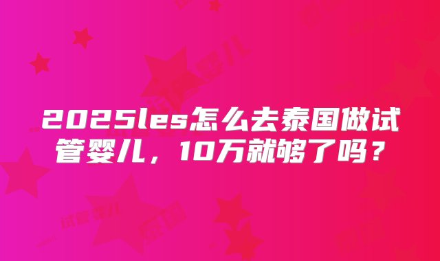 2025les怎么去泰国做试管婴儿，10万就够了吗？