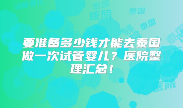 要准备多少钱才能去泰国做一次试管婴儿？医院整理汇总！