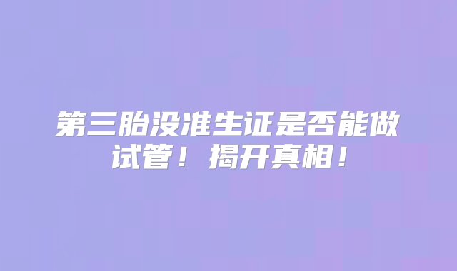 第三胎没准生证是否能做试管！揭开真相！