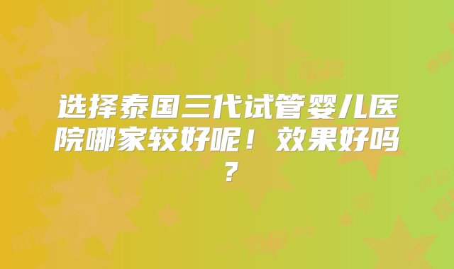 选择泰国三代试管婴儿医院哪家较好呢！效果好吗？