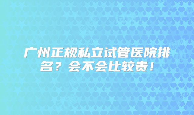 广州正规私立试管医院排名？会不会比较贵！