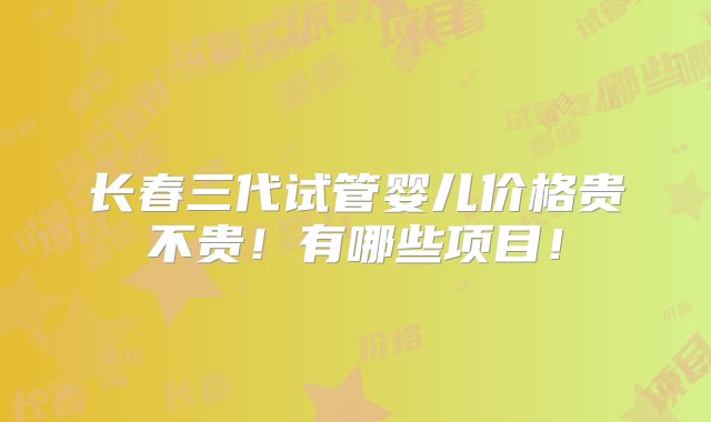 长春三代试管婴儿价格贵不贵！有哪些项目！