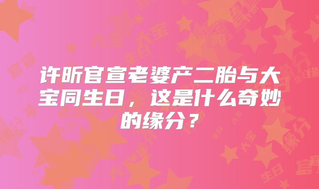 许昕官宣老婆产二胎与大宝同生日，这是什么奇妙的缘分？