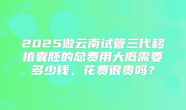 2025做云南试管三代移植囊胚的总费用大概需要多少钱，花费很贵吗？