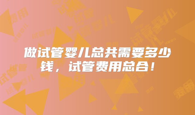 做试管婴儿总共需要多少钱，试管费用总合！