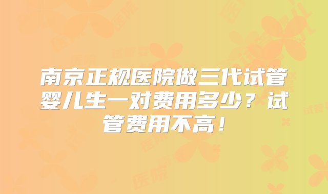 南京正规医院做三代试管婴儿生一对费用多少？试管费用不高！