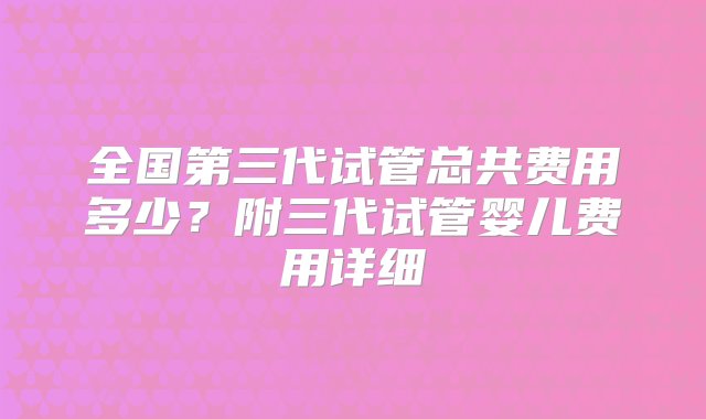 全国第三代试管总共费用多少？附三代试管婴儿费用详细