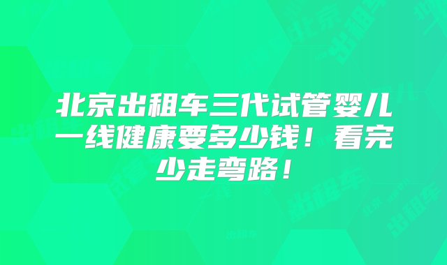 北京出租车三代试管婴儿一线健康要多少钱！看完少走弯路！