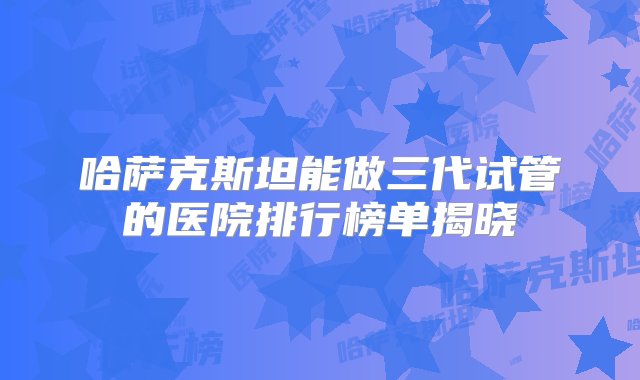 哈萨克斯坦能做三代试管的医院排行榜单揭晓