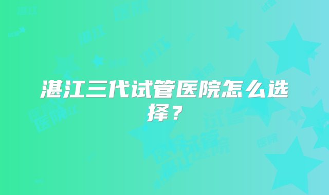 湛江三代试管医院怎么选择？