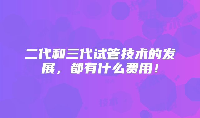 二代和三代试管技术的发展，都有什么费用！