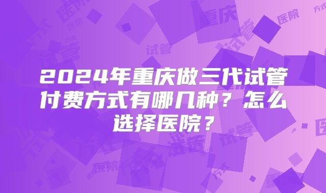 2024年重庆做三代试管付费方式有哪几种？怎么选择医院？