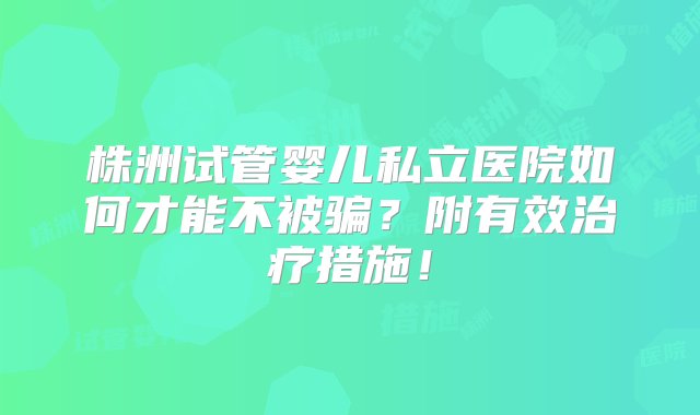 株洲试管婴儿私立医院如何才能不被骗？附有效治疗措施！