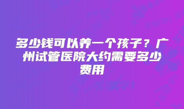 多少钱可以养一个孩子？广州试管医院大约需要多少费用