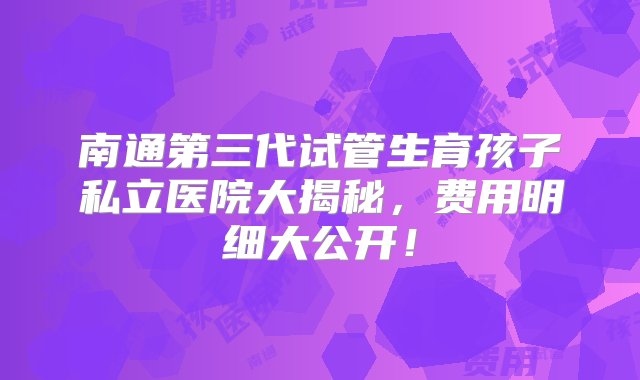 南通第三代试管生育孩子私立医院大揭秘，费用明细大公开！