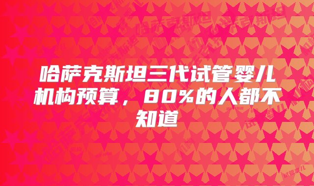 哈萨克斯坦三代试管婴儿机构预算，80%的人都不知道