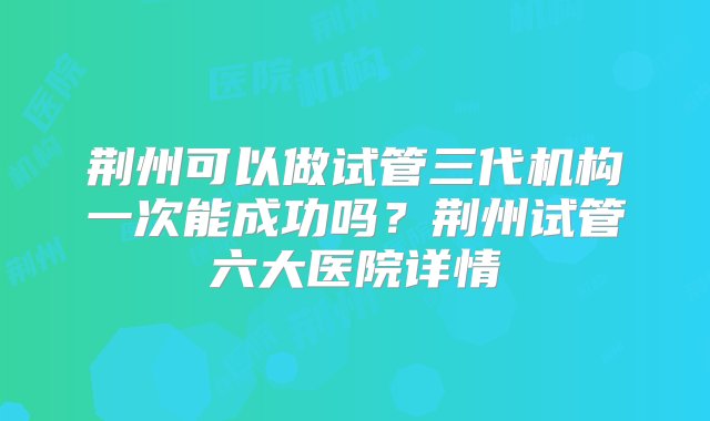 荆州可以做试管三代机构一次能成功吗？荆州试管六大医院详情