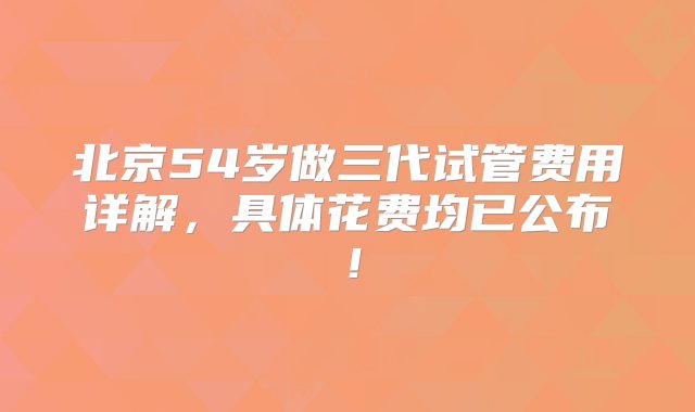 北京54岁做三代试管费用详解，具体花费均已公布！