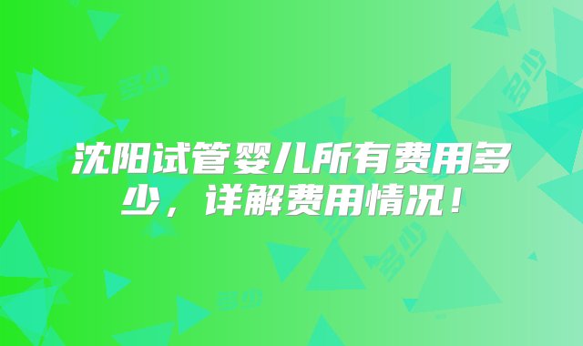 沈阳试管婴儿所有费用多少，详解费用情况！