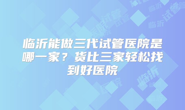 临沂能做三代试管医院是哪一家？货比三家轻松找到好医院