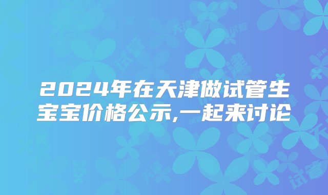 2024年在天津做试管生宝宝价格公示,一起来讨论