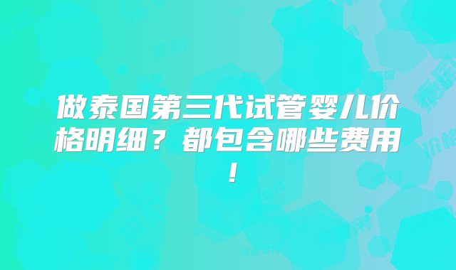 做泰国第三代试管婴儿价格明细？都包含哪些费用！