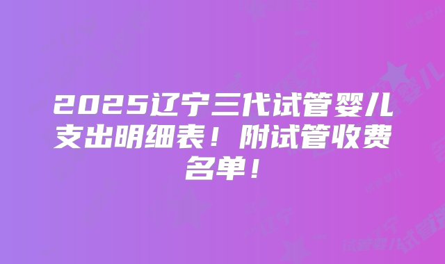 2025辽宁三代试管婴儿支出明细表！附试管收费名单！