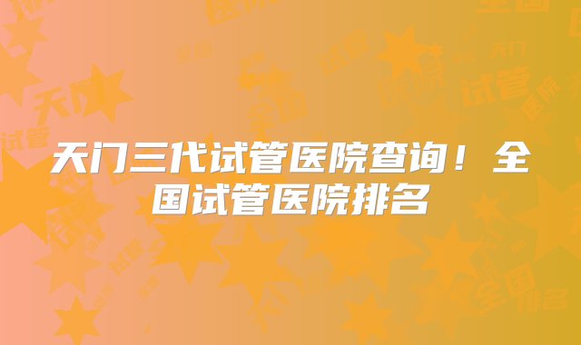 天门三代试管医院查询！全国试管医院排名