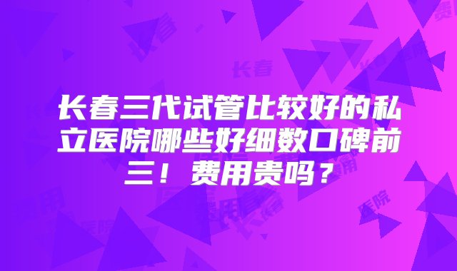 长春三代试管比较好的私立医院哪些好细数口碑前三！费用贵吗？