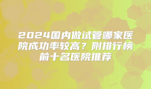 2024国内做试管哪家医院成功率较高？附排行榜前十名医院推荐