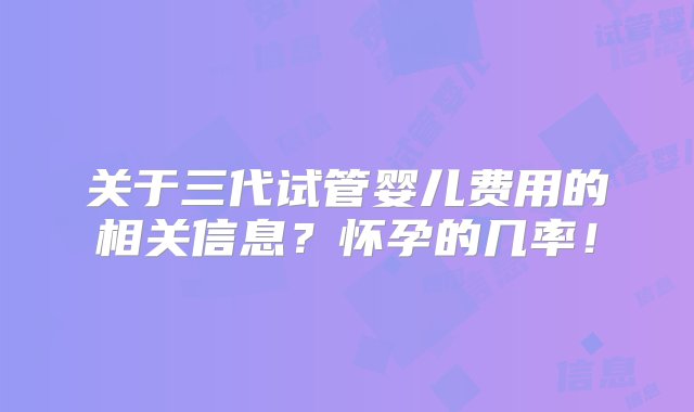 关于三代试管婴儿费用的相关信息？怀孕的几率！