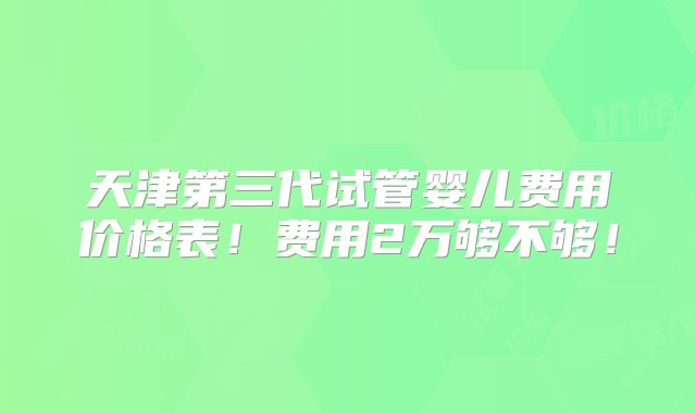 天津第三代试管婴儿费用价格表！费用2万够不够！