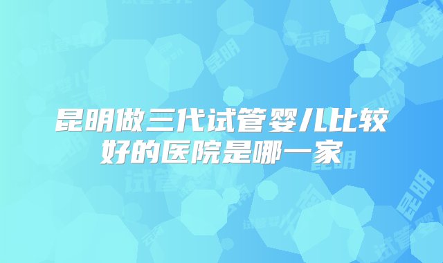 昆明做三代试管婴儿比较好的医院是哪一家